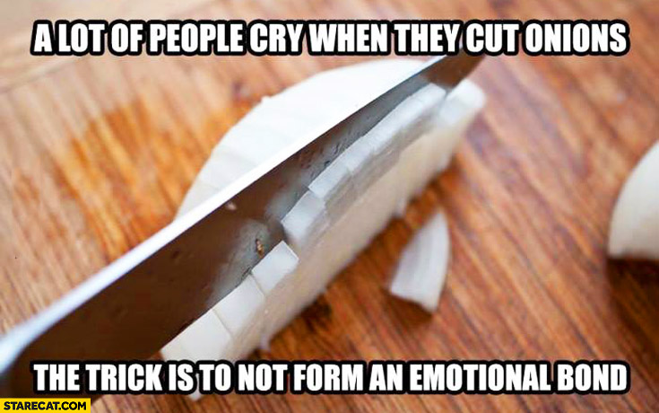 A lot of people cry when they cut onions, the trick is to not form an emotional bond. silly tip