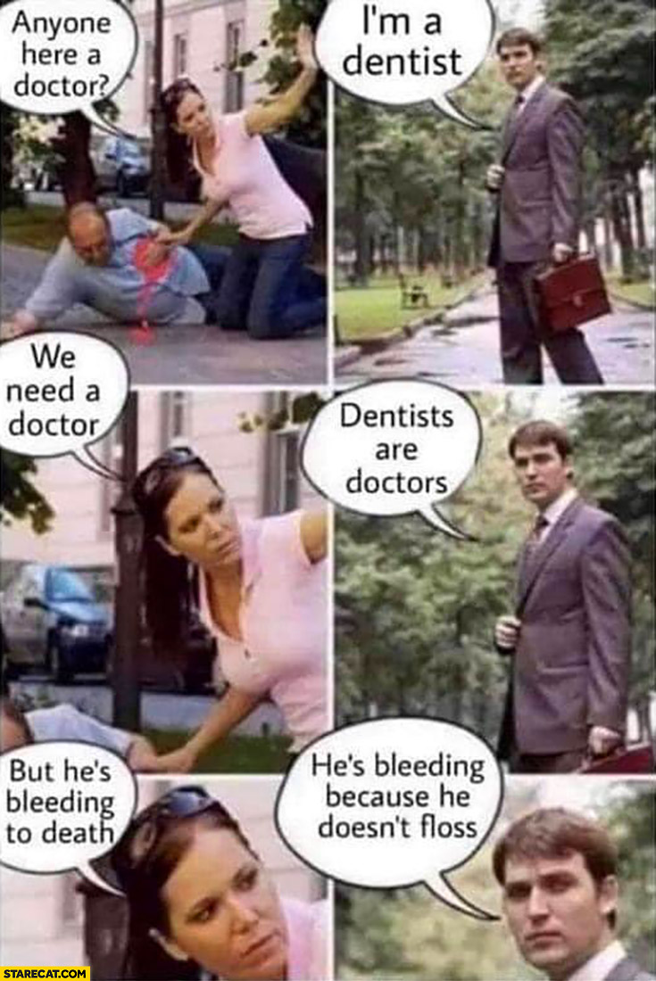 Anyone here a doctor, I’m a dentist, we need a doctor, dentists are doctors, but he’s bleeding to death, he’s bleeding because he doesn’t floss