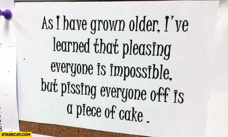 As I have grown older I’ve learned that pleasing everyone is impossible but pissing everyone off is a piece of cake
