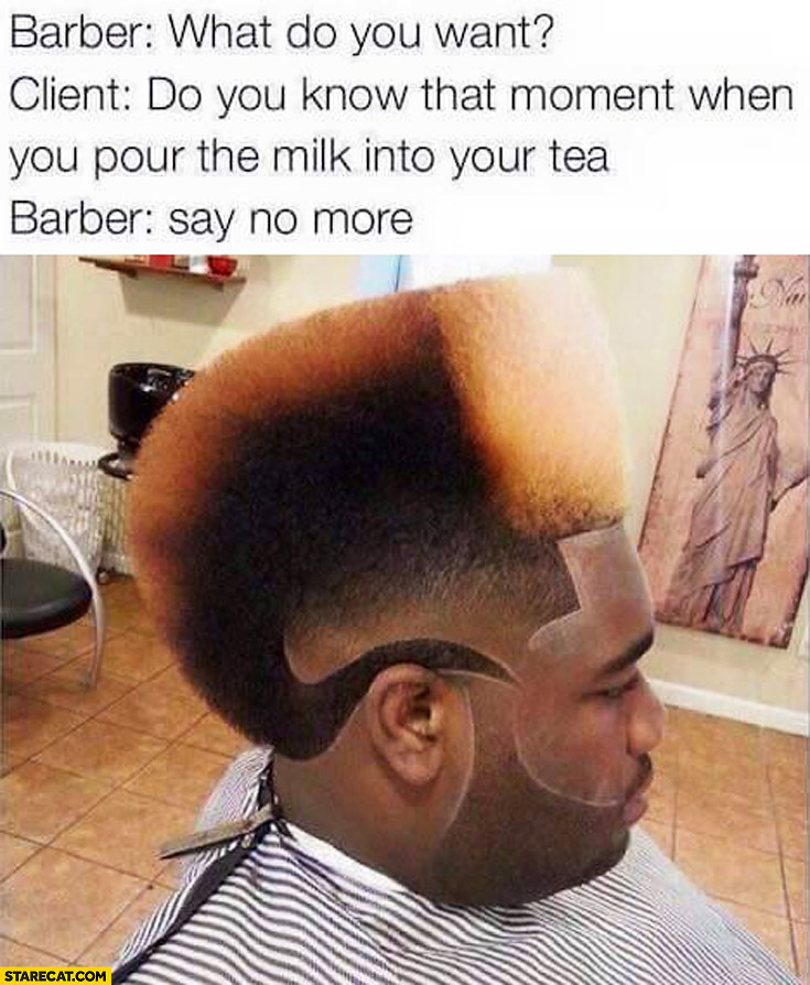 Barber: what do you want? Do you know that moment when you pour the milk into your tea? Say no more