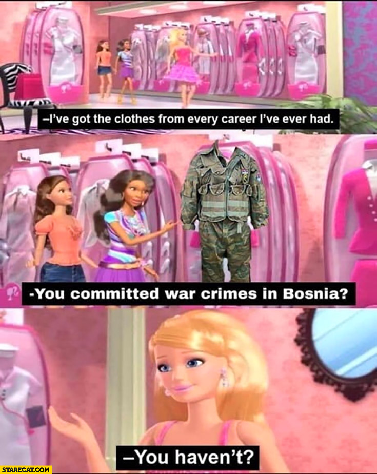 Barbie doll: I’ve got the clothes from every career I’ve ever had, you commited war crimes in Bosnia? You haven’t?