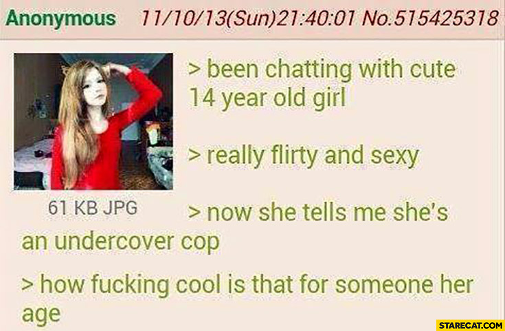 Been chatting with cute 14 year old girl, really flirty and sexy, now she tells me she’s an undercover cop, how cool is that for someone her age 4chan