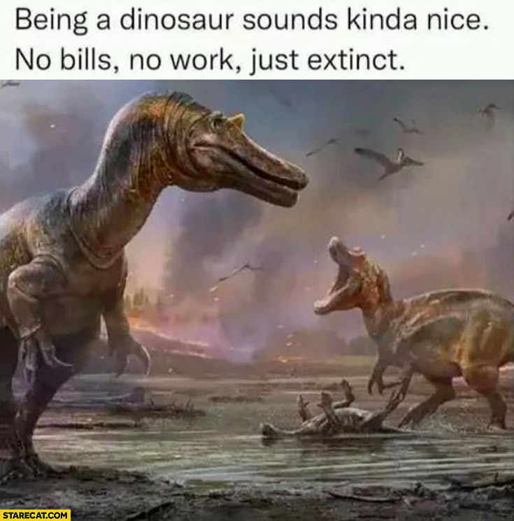 Being a dinosaur sounds kinda nice: no bills, no work, just extinct