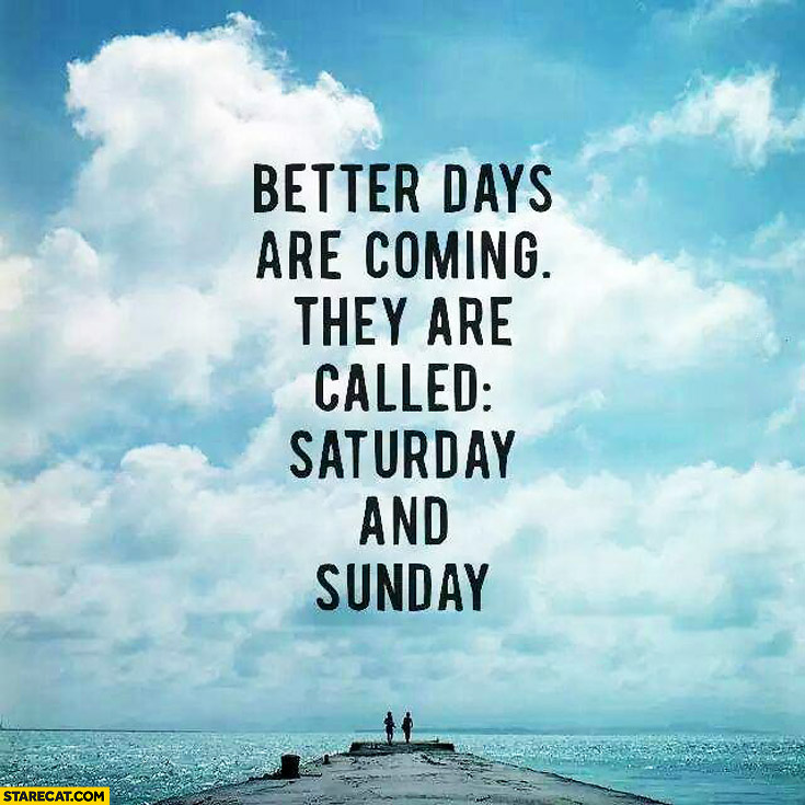 Better days are coming they are called Saturday and Sunday