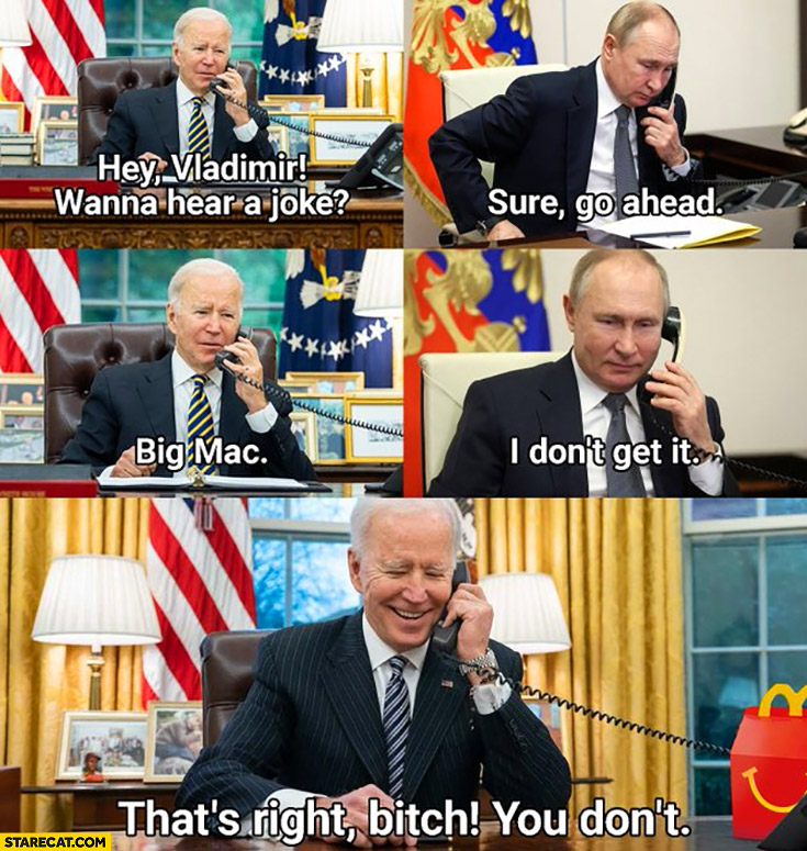 Biden: hey Putin, wanna hear a joke? Sure go ahead, Big Mac, I don’t get it, that’s right you don’t