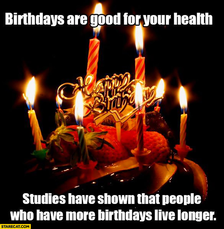 Birthdays are good for your health studies have shown that people who have more birthdays live longer