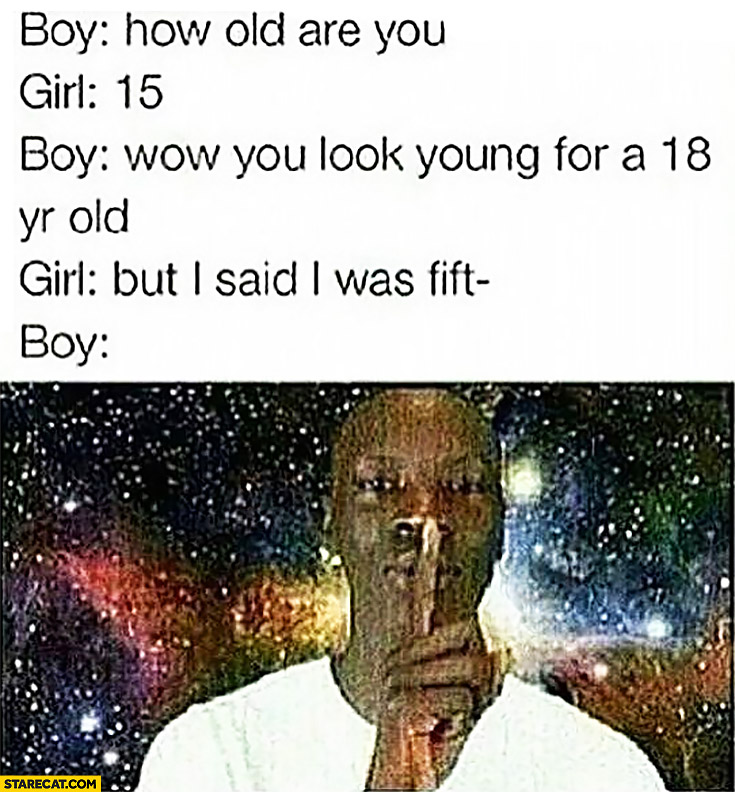 Boy: how old are you? Girl: 15. Boy: Wow you look young for 18 years old. Girl: but I said I was fifteen. Boy: shhh…