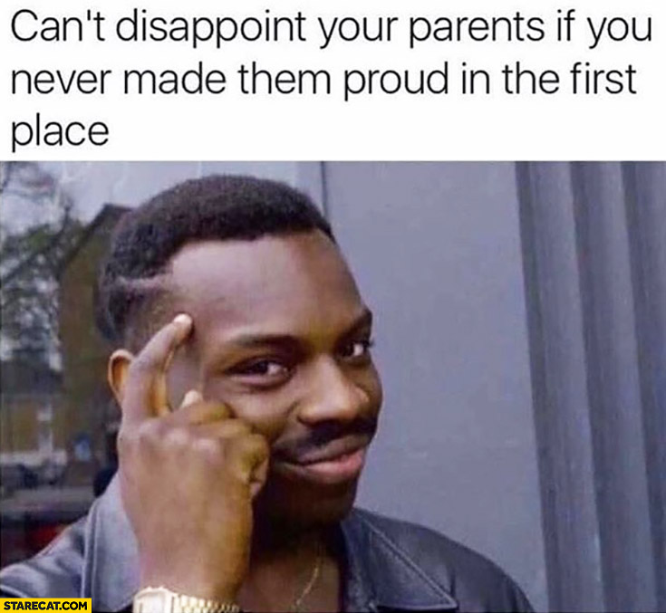 Can’t disappoint your parents if you never made them proud in the first place. Protip lifehack