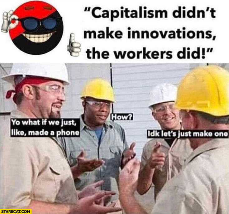 Capitalism didn’t make innovations, the workers did. What if we made phone? How? I don’t know, let’s just make one
