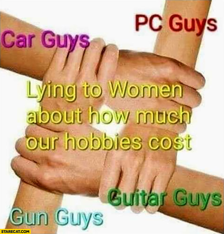 Car guys, PC guys, gun guys, guitar guys all lying to women about how much their hobbies cost