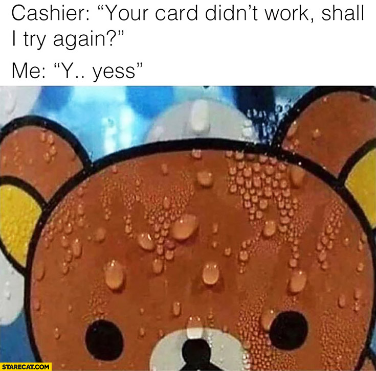 Cashier: your card didn’t work, shall I try again? Me: yess… sweating stressed