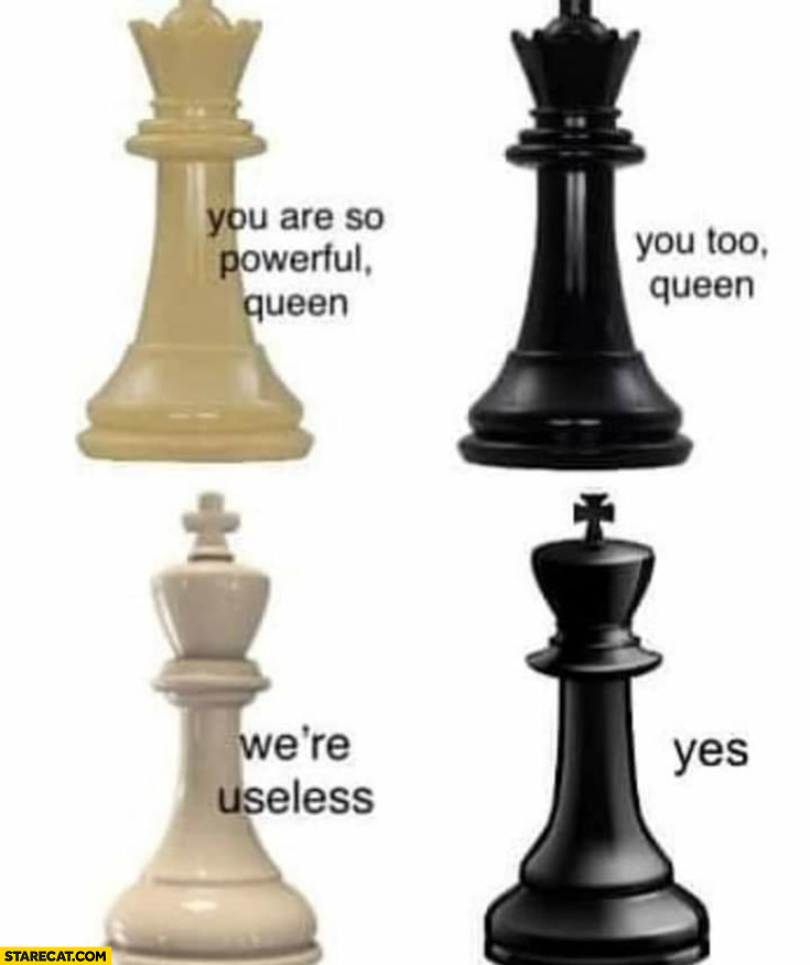 Chess you are so powerful queen, you too. King: we’re useless, yes