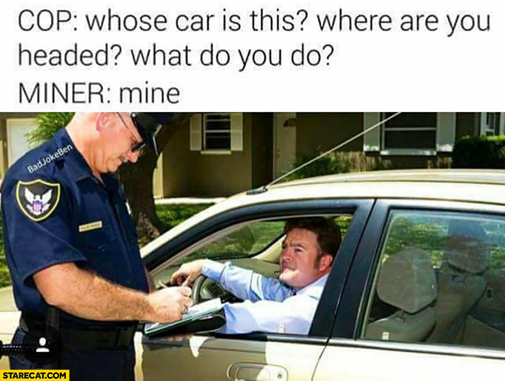 Cop: whose car is this? Where are you headed? What do you do? Miner: mine