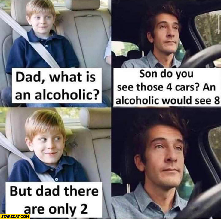 Dad what is an alcoholic? Son do you see those 4 cars? Alcoholic would see 8, but there are only 2