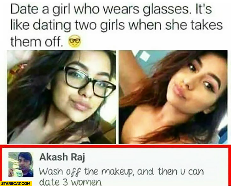 Date a girl who wears glasses, it’s like dating two girls when she takes them off. Wash off the makeup and then you can date 3 women