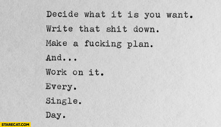 Decide what it is you want write that shit down make a fucking plan work on it
