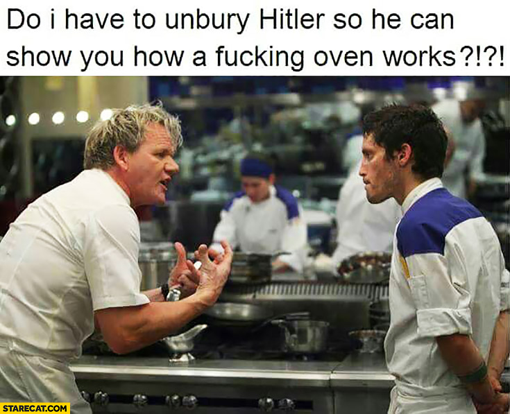 DoI have to unbury Hitler so he can show you how a fcking oven works? Gordon Ramsay