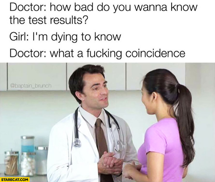 Doctor: how bad do you wanna know the test results? Girl: I’m dying to know. Doctor: what a coincidence