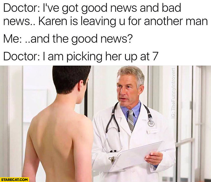 Doctor: I’ve got good news and bad news. Karen is leaving you for another man. Me: and the good news? Doctor: I am picking her up at 7