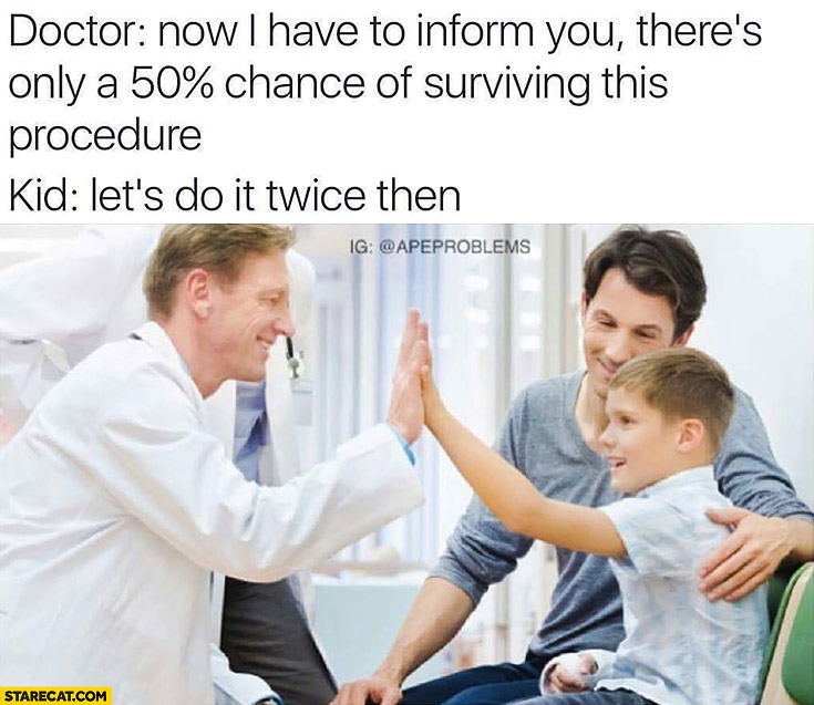 Doctor: now I have to inform you there’s only a 50% percent chance of surviving this procedure. Kid: let’s do it twice then