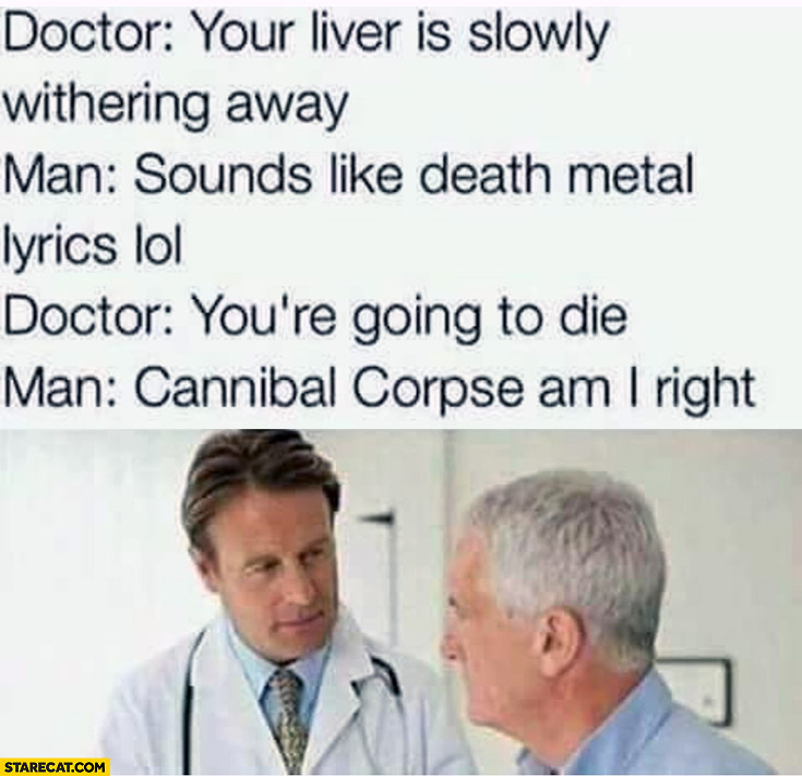 Doctor: your liver is slowly withering away, man: sounds like death metal lyrics, you’re gonna die, man: Cannibal Corpse am I right?