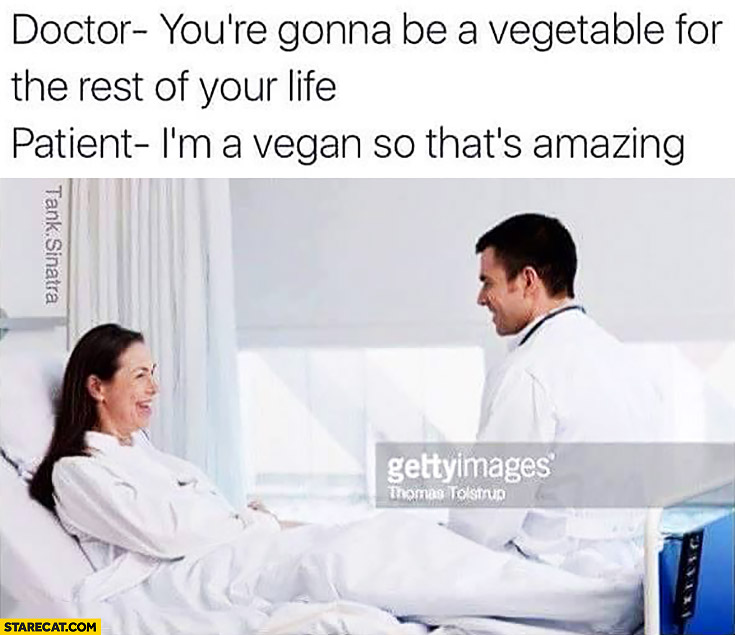Doctor: you’re gonna be a vegetable for the rest of your life, patient: I’m a vegan so that’s amazing