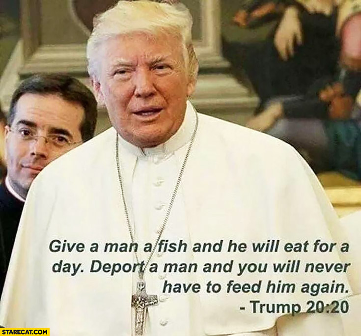 Donald Trump give a man a fish and he will eat for a day, deport a man and you will never have to feed him again pope