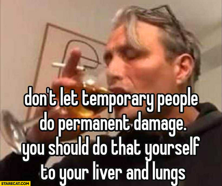 Don’t let temporary people do permanent damage, you should do that yourself to your liver and lungs