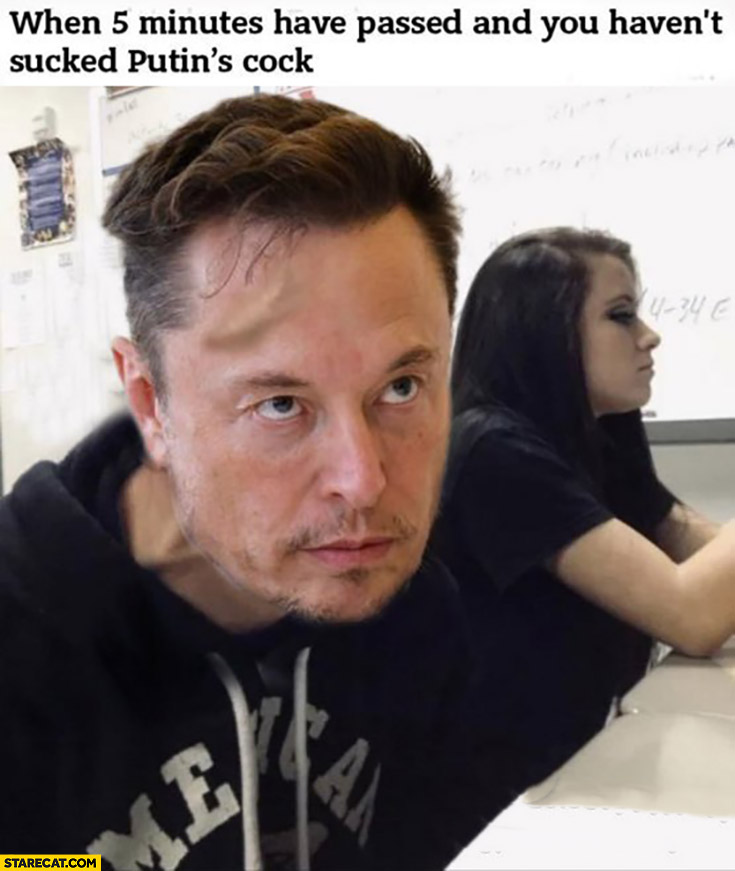 Elon Musk when 5 minutes have passed and you haven’t sckd Putin’s cck