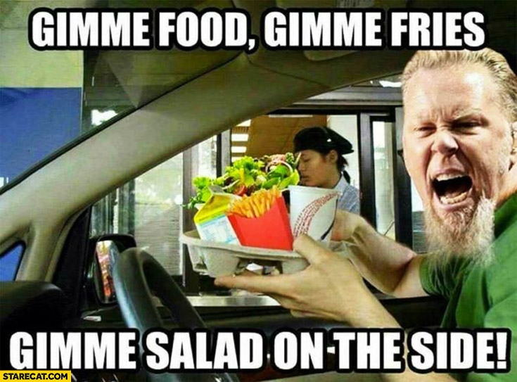 Gimme food, gimme fries, gimme salad on the side. James Hetfield