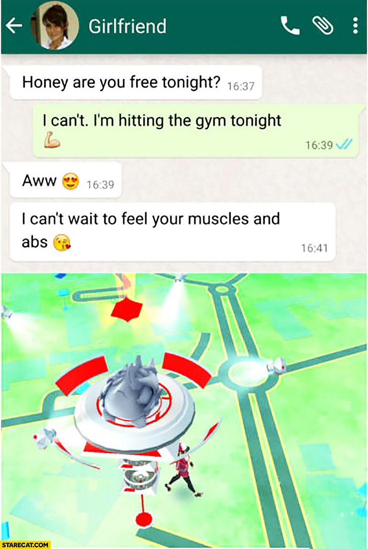 Girlfriend: honey are you free tonight? I can’t I’m hitting the gym. Aww, can’t wait to feel your muscles and abs. Playing Pokemon GO