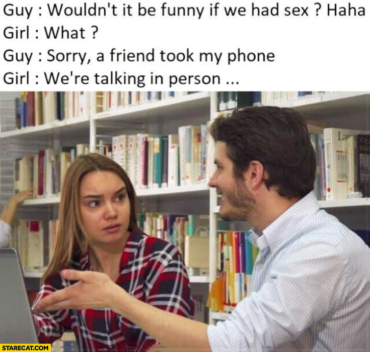Guy: wouldn’t it be funny if we had sex haha? Girl: what? Sorry a friend took my phone. We’re talking in person