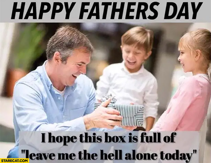 Happy fathers day I hope this box is full of leave me the hell alone today