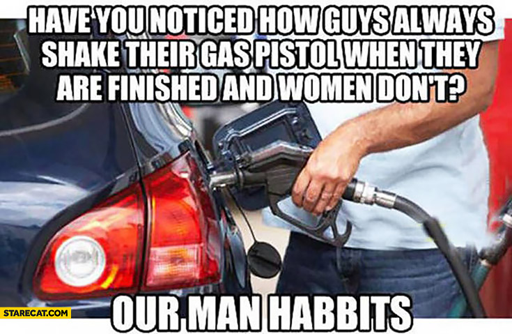 Have you noticed how guys always shake their gas pistol when they are finished and women don’t? Our man habbits