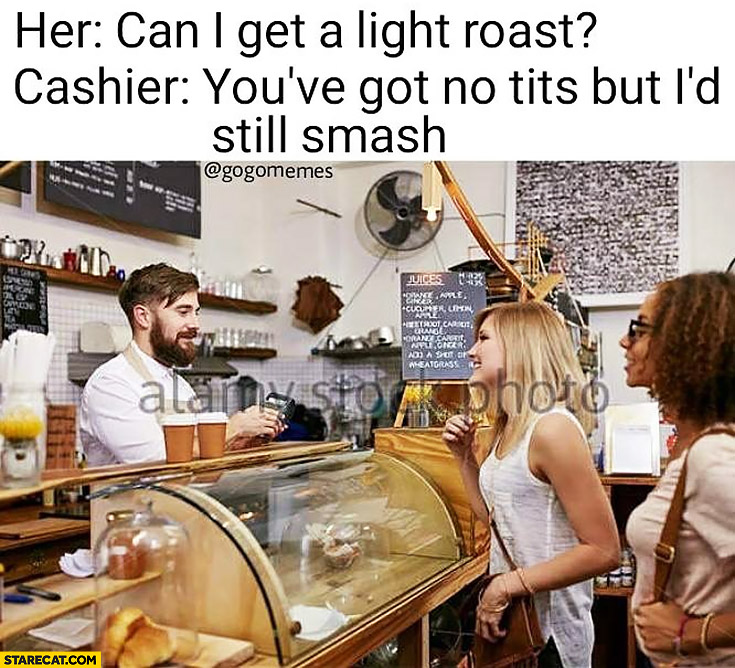 Her: can I get a light roast? Bartender cashier: you’ve got no tits but I’d still smash
