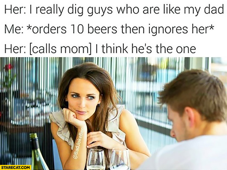 Her: I really dig guys who are like my dad, Me: *orders 10 beers then ignores her, Her: [calls mom]: I think he’s the one