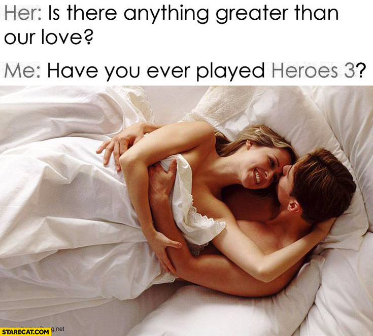 Her: is there anything greater than our love? Me: have you ever played Heroes 3?