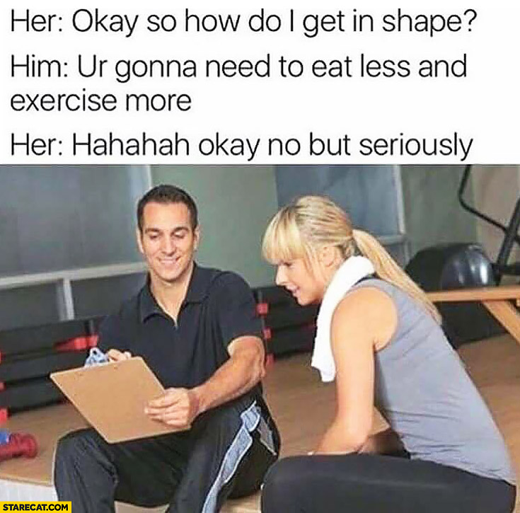 Her: okay so how do I get in shape? You’re gonna need to eat less and exercise more. Hahaha okay no but seriously women at a gym