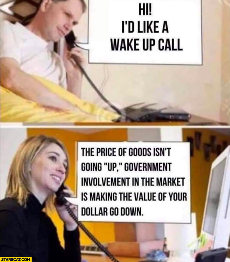 Hi I’d like a wake up call the price of goods isn’t going up government involvement in the market is making the value of your dollar go down