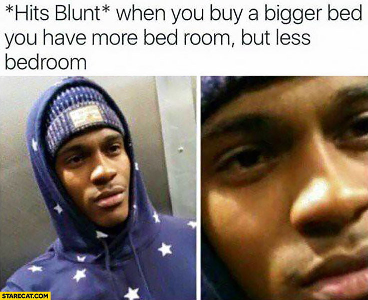 *Hits blunt* when you buy a bigger bed you have more bed room but less bedroom