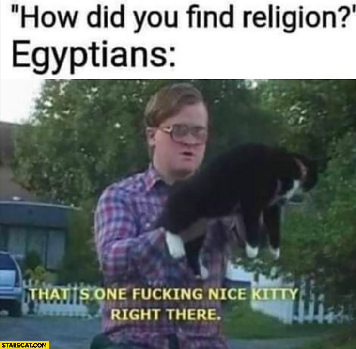 How did you find religion? Egyptians: that’s one nice kitty right there Trailer park boys