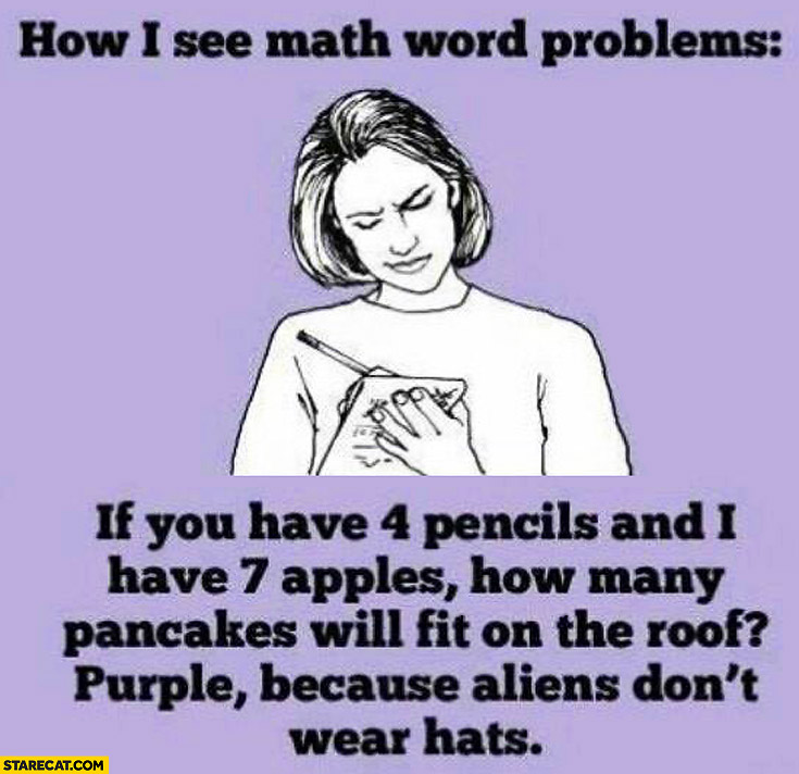 How I see math world problems: if you have 4 pencils and I have 7 apples how many pancakes will fit on the roof? Purple, because aliens don’t wear hats