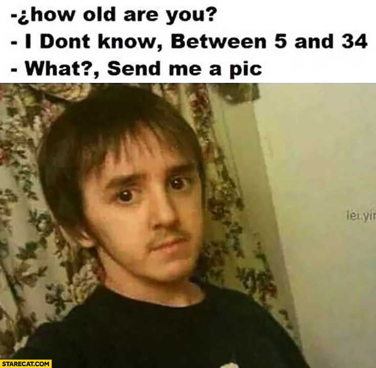 How old are you? I don’t know, between 5 and 34. What? Send me a pic