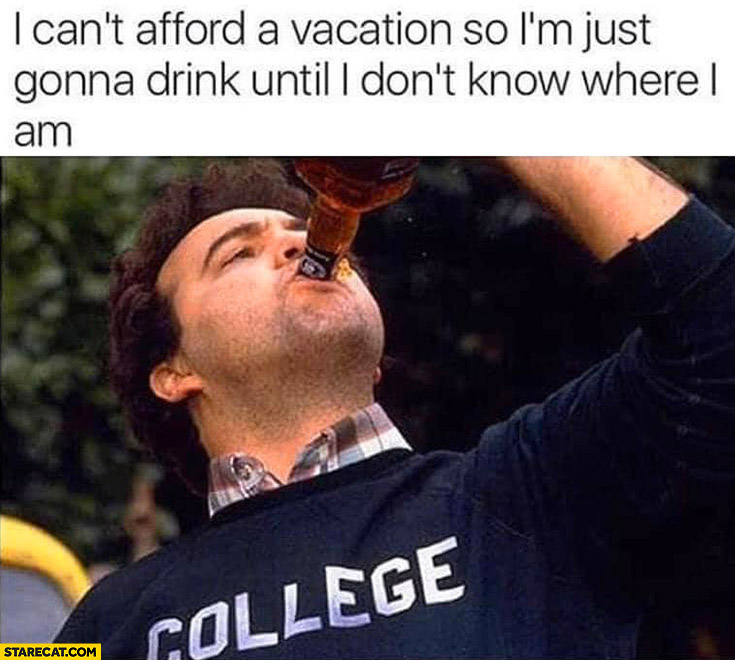 I can’t afford a vacation so I’m just gonna drink until I don’t know where I am