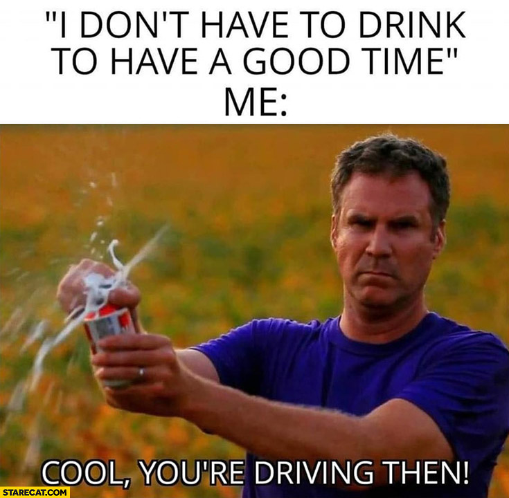 I don’t have to drink to have a good time me cool you’re driving then opens beer