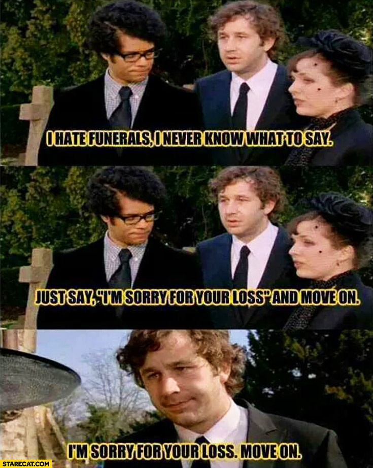 I hate funerals, I never know what to say. Just say I’m sorry for your loss and move on. IT Crowd