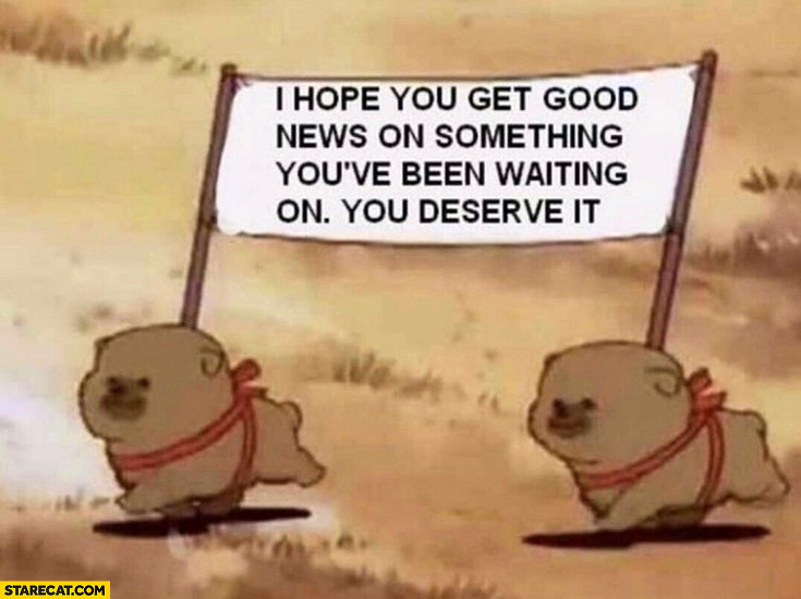 I hope you get good news on something you’ve been waiting on, you deserve it