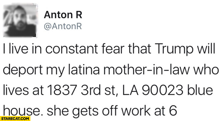 I live in constant fear that Trump will deport my latina mother-in-law, who lives at blue house. She gets off to work at 6