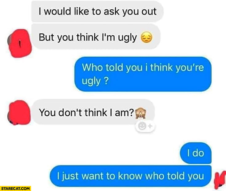 I would like to ask you out, but you think I’m ugly. Who told you so? You don’t think I am? I do just want to know who told you