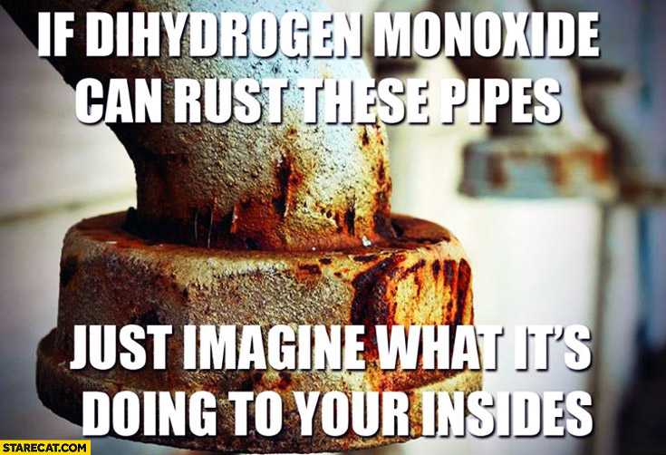 If dihydrogen monoxide can rust these pipes just imagine what it’s doing to your insides